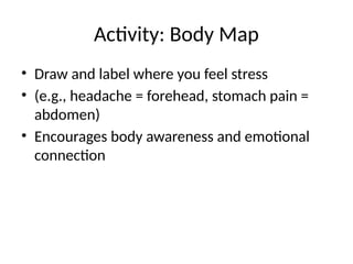 Activity: Body Map
• Draw and label where you feel stress
• (e.g., headache = forehead, stomach pain =
abdomen)
• Encourages body awareness and emotional
connection
 