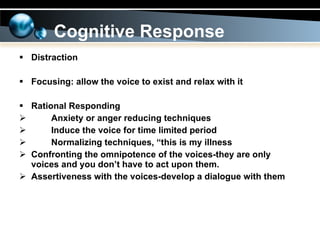 Distraction  Focusing: allow the voice to exist and relax with it Rational Responding Anxiety or anger reducing techniques Induce the voice for time limited period Normalizing techniques, “this is my illness Confronting the omnipotence of the voices-they are only voices and you don’t have to act upon them. Assertiveness with the voices-develop a dialogue with them Cognitive Response 
