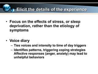 Focus on the effects of stress, or sleep deprivation, rather than the etiology of symptoms Voice diary Ties voices and intensity to time of day triggers Identifies patterns, triggering coping strategies Affective responses (anger, anxiety) may lead to unhelpful behaviors Elicit the details of the experience 
