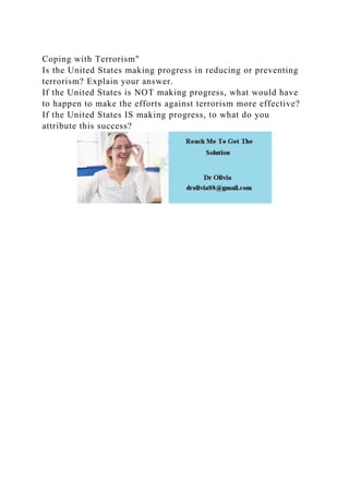 Coping with Terrorism"
Is the United States making progress in reducing or preventing
terrorism? Explain your answer.
If the United States is NOT making progress, what would have
to happen to make the efforts against terrorism more effective?
If the United States IS making progress, to what do you
attribute this success?
 