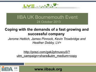 IIBA UK Bournemouth Event
24 October 2013

Coping with the demands of a fast growing and
successful company
Jerome Hettich, James Pinnock, Kevin Trowbridge and
Heather Dobby, LV=
http://prezi.com/gak2phnuscu5/?
utm_campaign=share&utm_medium=copy

Visit the IIBA chapter website at http://uk.theiiba.org
www.iibauk.org at www.ISEB.org.uk
Visit the ISEB website

 