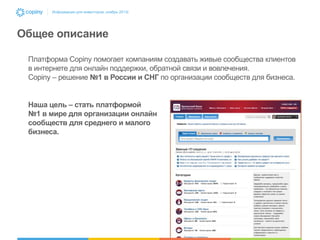 Информация для инвесторов, ноябрь 2013г.

Общее описание
Платформа Copiny помогает компаниям создавать живые сообщества клиентов
в интернете для онлайн поддержки, обратной связи и вовлечения.
Copiny – решение №1 в России и СНГ по организации сообществ для бизнеса.

Наша цель – стать платформой
№1 в мире для организации онлайн
сообществ для среднего и малого
бизнеса.

 