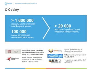 Информация для инвесторов, ноябрь 2013г.

О Copiny

> 1 600 000

уникальных посетителей
платформы в месяц

100 000

новых регистраций
пользователей в месяц

> 20 000

вопросов / проблем / идей
создается каждый месяц

 