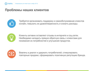 Информация для инвесторов, ноябрь 2013г.

Проблемы наших клиентов
Требуется организовать поддержку и самообслуживание клиентов
онлайн, повысить их удовлетворенность и снизить расходы.

Клиенты активно оставляют отзывы в интернете и соц.сетях.
Необходимо наладить прямую обратную связь с клиентами для
понимания их потребностей и улучшения продуктов.

Вовлечь в диалог и удержать потребителей, стимулировать
повторные продажи, сформировать позитивную репутацию бренда.

 