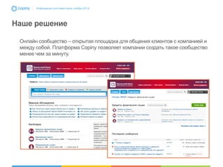 Информация для инвесторов, ноябрь 2013г.

Наше решение
Онлайн сообщество – открытая площадка для общения клиентов с компанией и
между собой. Платформа Copiny позволяет компании создать такое сообщество
менее чем за минуту.

 