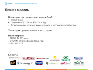 Информация для инвесторов, ноябрь 2013г.

Бизнес модель
Платформа поставляется по модели SaaS:
• Trial 30 дней,
• Лицензии от $3 000 до $50 000 в год,
• Тарификация от количества сотрудников и просмотров платформы.
Тип продаж: транзакционные + автопродажи.
Наши метрики:
- ARPU: $4 500 в год,
- CHURN: отток не более 30% в год,
- LTV: $13 500$

Клиенты:

 