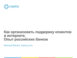 Как организовать поддержку клиентов
в интернете.
Опыт российских банков
Евгений Васюк, Copiny.com

 