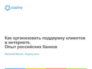 Как организовать поддержку клиентов
в интернете.
Опыт российских банков
Евгений Васюк, Copiny.com
 
