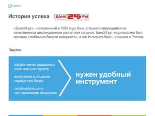История успеха

  «Банк24.ру» – основанный в 1992 году банк, специализирующийся на
  качественном дистанционном расчетном сервисе. Банк24.ру неоднократно был
  признан «любимым банком интернета», а его Интернет-банк – лучшим в России.


Задачи



  эффективная поддержка
  клиентов в интернете

  включение в общение                нужен удобный
  первых лиц банка                   инструмент
  систематизация и
  централизация поддержки
 