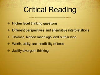 Critical Reading
 Higher level thinking questions

 Different perspectives and alternative interpretations

 Themes, hidden meanings, and author bias

 Worth, utility, and credibility of texts

 Justify divergent thinking
 