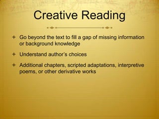 Creative Reading
 Go beyond the text to fill a gap of missing information
  or background knowledge

 Understand author’s choices

 Additional chapters, scripted adaptations, interpretive
  poems, or other derivative works
 