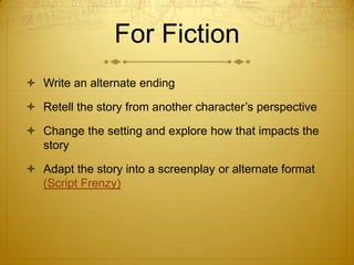 For Fiction
 Write an alternate ending

 Retell the story from another character’s perspective

 Change the setting and explore how that impacts the
  story

 Adapt the story into a screenplay or alternate format
  (Script Frenzy)
 