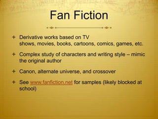 Fan Fiction
 Derivative works based on TV
  shows, movies, books, cartoons, comics, games, etc.

 Complex study of characters and writing style – mimic
  the original author

 Canon, alternate universe, and crossover

 See www.fanfiction.net for samples (likely blocked at
  school)
 