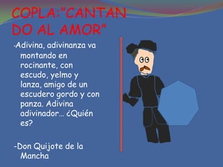 COPLA:”CANTAN
DO AL AMOR”
-Adivina, adivinanza va
  montando en
  rocinante, con
  escudo, yelmo y
  lanza, amigo de un
  escudero gordo y con
  panza. Adivina
  adivinador… ¿Quién
  es?

-Don Quijote de la
  Mancha
 