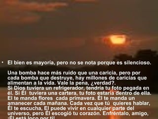 El bien es mayoría, pero no se nota porque es silencioso.  Una bomba hace más ruido que una caricia, pero por cada bomba que destruye, hay millones de caricias que alimentan a la vida. Vale la pena, ¿verdad?.  Si Dios tuviera un refrigerador, tendría tu foto pegada en él. Si Él  tuviera una cartera, tu foto estaría dentro de ella. El te manda flores  cada primavera. Él te manda un amanecer cada mañana. Cada vez que tú  quieres hablar, Él te escucha, El puede vivir en cualquier parte del  universo, pero Él escogió tu corazón. Enfréntalo, amigo, ¡Él está loco por ti! 