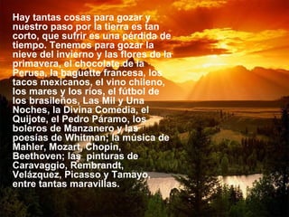Hay tantas cosas para gozar y nuestro paso por la tierra es tan corto, que sufrir es una pérdida de tiempo. Tenemos para gozar la nieve del invierno y las flores de la primavera, el chocolate de la Perusa, la baguette francesa, los tacos mexicanos, el vino chileno, los mares y los ríos, el fútbol de los brasileños, Las Mil y Una Noches, la Divina Comedia, el Quijote, el Pedro Páramo, los boleros de Manzanero y las poesías de Whitman; la música de Mahler, Mozart, Chopin, Beethoven; las  pinturas de Caravaggio, Rembrandt, Velázquez, Picasso y Tamayo, entre tantas maravillas.  