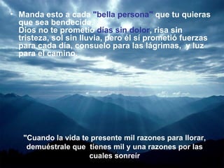 Manda esto a cada  "bella persona"  que tu quieras que sea bendecida.  Dios no te prometió  días sin dolor , risa sin tristeza, sol sin lluvia, pero él sí prometió fuerzas para cada día, consuelo para las lágrimas,  y luz para el camino.  "Cuando la vida te presente mil razones para llorar, demuéstrale que  tienes mil y una razones por las cuales sonreír 