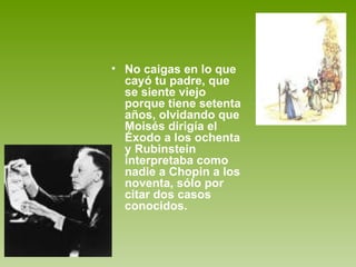 No caigas en lo que cayó tu padre, que se siente viejo porque tiene setenta años, olvidando que Moisés dirigía el Éxodo a los ochenta y Rubinstein interpretaba como nadie a Chopin a los noventa, sólo por citar dos casos conocidos.  