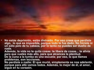 No estás deprimido, estás distraído. Por eso crees que perdiste algo,  lo que es imposible, porque todo te fue dado. No hiciste ni un sólo pelo de tu cabeza, por lo tanto no puedes ser dueño de nada.  Además, la vida no te quita cosas: te libera de cosas... te alivia para que vueles más alto, para que alcances la plenitud.  De la cuna a la tumba es una escuela; por eso, lo que llamas problemas, son lecciones.  No perdiste a nadie: El que murió, simplemente se nos adelantó, porque para allá vamos todos. Además, lo mejor de él, el amor, sigue en tu corazón.  