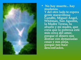 No hay muerte... hay mudanza.  Y del otro lado te espera gente maravillosa: Gandhi, Miguel Ángel,  Whitman, San Agustín, la Madre Teresa, tu abuelo y mi madre, que creía que la pobreza está más cerca del amor, porque el dinero nos distrae con demasiadas cosas y nos aleja, porque nos hace desconfiados.  