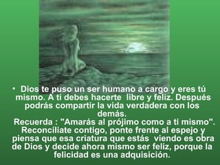 Dios te puso un ser humano a cargo y eres tú mismo. A ti debes hacerte  libre y feliz. Después podrás compartir la vida verdadera con los  demás.   Recuerda : "Amarás al prójimo como a ti mismo". Reconcíliate contigo, ponte frente al espejo y piensa que esa criatura que estás  viendo es obra de Dios y decide ahora mismo ser feliz, porque la  felicidad es una adquisición.  