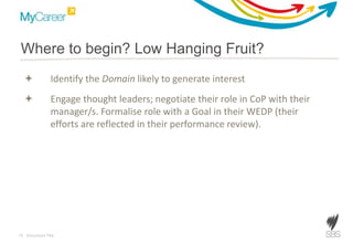 10 Document Title
 Identify the Domain likely to generate interest
 Conduct Delphi evaluation process to identify Domain interest
areas
 Engage thought leaders; negotiate their role in CoP with their
manager/s. Formalise role with a Goal in their WEDP (their
efforts are reflected in their performance review).
Where to begin? Low Hanging Fruit?
 