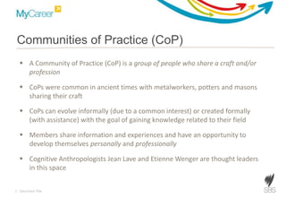 3 Document Title
Communities of Practice (CoP)
 A Community of Practice (CoP) is a group of people who share a craft and/or
profession
 CoPs were common in ancient times with metalworkers, potters and masons
sharing their craft
 CoPs can evolve informally (due to a common interest) or created formally
(with assistance) with the goal of gaining knowledge related to their field
 Members share information and experiences and have an opportunity to
develop themselves personally and professionally
 Cognitive Anthropologists Jean Lave and Etienne Wenger are thought leaders
in this space
 