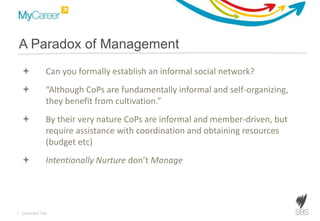 7 Document Title
A Paradox of Management
 Can you formally establish an informal social network?
 “Although CoPs are fundamentally informal and self-organizing,
they benefit from cultivation.”
 By their very nature CoPs are informal and member-driven, but
require assistance with coordination and obtaining resources
(budget etc)
 Intentionally Nurture don’t Manage
 