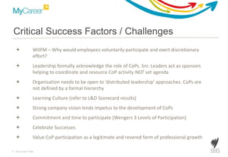 9 Document Title
Critical Success Factors / Challenges
 WIIFM – Why would employees voluntarily participate and exert discretionary
effort?
 Leadership formally acknowledge the role of CoPs. Snr. Leaders act as sponsors
helping to coordinate and resource CoP activity NOT set agenda
 Organisation needs to be open to ‘distributed leadership’ approaches. CoPs are
not defined by a formal hierarchy
 Learning Culture (refer to L&D Scorecard results)
 Strong company vision lends impetus to the development of CoPs
 Commitment and time to participate (Wengers 3 Levels of Participation)
 Celebrate Successes
 Value CoP participation as a legitimate and revered form of professional growth
 