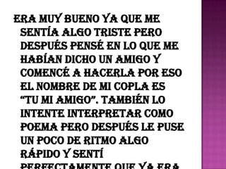 era muy bueno ya que me
 sentía algo triste pero
 después pensé en lo que me
 habían dicho un amigo y
 comencé a hacerla por eso
 el nombre de mi copla es
 “Tu mi amigo”. También lo
 intente interpretar como
 poema pero después le puse
 un poco de ritmo algo
 rápido y sentí
 