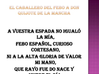 A vuestra espada no igualó
            la mía,
    Febo español, curioso
          cortesano,
Ni a la alta gloria de valor
           mi mano,
    Que rayo fue do nace y
 