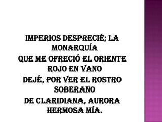 Imperios desprecié; la
        monarquía
Que me ofreció el Oriente
       rojo en vano
 Dejé, por ver el rostro
         soberano
 De Claridiana, aurora
       hermosa mía.
 