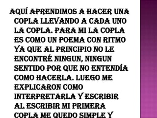 Aquí aprendimos a hacer una
 copla llevando a cada uno
 la copla. Para mi la copla
 es como un poema con ritmo
 ya que al principio no le
 encontré ningun, ningun
 sentido por que no entendía
 como hacerla. Luego me
 explicaron como
 interpretarla y escribir
 al escribir mi primera
 copla me quedo simple y
 