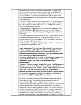 sensacionesnosprovocan?,¿enqué circunstanciasse escuchanestos
textoscortitos(fiestasde carnavalesoreunionescomunales),¿de qué
hablanestascanciones,décimasocoplas(de lavida,amor,muerte,…)?,
¿qué opinasde lassituacionesque se presentanenestostextos?Cita
textualmente algunosde losversosque máste hayangustadoo impactado
y explicaporqué.
 Durante el trabajogrupal,el docente,acompañaa losestudiantespara
dar alcances,sugerencias,repreguntasycomentariossobresutrabajo. 
Los estudiantescompartensustrabajosal aula.Recibencomentariosy
aclaracionesde parte del docente.
 ladocente explicaque todosestostextosleídossonPOEMASHECHOS
CANCIONES,COPLASYDÉCIMAS,es decir,sonexpresionespoéticas
popularesque acompañanel trabajo,lasfiestasyotrasactividadesde la
comunidad.
 Los estudiantesleenlainformaciónde laficha.(Losestudiantesreciben
la fichay lapeganen su cuaderno).Vanleyendolossignificadosylos
estudiantesvanreconociendosegúnlostextosantologados,qué tipode
textossoncoplas,décimas,canciones.
 ladocente plantealasiguientepregunta:¿qué relaciónencontramoscon
el temade lasituaciónsignificativa?
Copla: La palabra copla se empleapara hacer alusióna una estructura
métrica de un poema.Esta palabra se utilizapara identificaral texto
poéticodonde se aprecia tambiénuna cuarteta de romance o una
redondilla.Esta composición,como sabrán, suele servirde modelopara
darle contenidoa los cancionerospopulares.
Décima: es una estrofa de 10 versosde ocho sílabascada uno y de rima
consonante.Existendécimas que varían segúnsu construcción y
combinaciónde rima, muy usada enla literatura españolay
latinoamericana.
Canciones:Una canción es una composiciónmusical y poética basada en
texto comúnmente acompañada por otros instrumentosmusicales.
Típicamente espara un solo vocalista, aunque puede tambiénser para un
dueto,trío, o para más voces(música coral). Las palabras de las
cancionesson tradicionalmente de versificaciónpoética,aunque pueden
ser versoslibres.Las cancionespuedenserampliamente divididasde
muchas maneras distintas,dependiendodel criterio.
Acoge loscomentariosde losestudiantesyluegoconelloscierraesta
secciónde la sesión.Puntualizaque lostextoselegidosrecogenla
diversidadcultural de nuestropaísy de Latinoamérica:los
afrodescendientes,losde origenandino,losde origenlatinoamericano.En
muchosde ellosse expresael sentidode lahermandadapesarde las
diferencias(El poemalamuralla,AméricaLatina,Canciónparatodos).Se
enfatizaque másalláde las diferenciasculturales,nosune unahistoria,
nuestrosancestros,nuestrosideales,nuestrosvalores.Reconocernuestra
identidad,el lugaral que pertenecemos,nuestraculturaycostumbres
(Pukllay,coplas,Cholosoy,El Perúnacióserrano,Mi Perú) noshará sentir
 