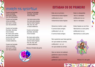 CUARTO DE QUINTELA
Cuarto de Quintela Cuarto de Quintela
vimos enrolarte Quintela, Quintela
para que ti veñas imos troulear.
con nós disfrazarte.
Cuarto de Quintela As mans para arriba
vimos enrolarte As mans para abaixo
para que ti veñas somos todos hippies
con nós animarte. Hei, hei, hei, hei!
e todos bailamos.
Cuarto de Quintela
Quintela, Quintela Cuarto de Quintela
imos troulear. Quintela, Quintela
As mans para arriba imos troulear.
as mans para abaixo
somos todos hippies As mans para arriba
hei,hei,hei, hei! as mans para abaixo
e todos bailamos. somos todos hippies
hei, hei, hei, hei!
Cuarto de Quintela e todos bailamos.
vimos enrolarte
para que ti veñas Música: El baile del gorila
con nós animarte.
Este ano en primeiro Esta é a despedida
Volvemónos todos hippies Isto é o rematare
LARALALÁ LA LA LARALALÁ LA LA
Volvemónos todos hippies Isto é o rematare.
Deixamos medrar o pelo Estes hippies xa van fóra
E somos todos amigos Marchamos a outra parte.
LARALALÁ LA LA LARALALÁ LA LA
E somos todos amigos Marchamos a outra parte
Non queremos que haxa guerras
nin que existan as armas,
LARALALÁ LA LA
nin que existan as armas.
Que os nenos non pelexen
gústanos a paz no mundo.
LARALALÁ
gústanos a paz no mundo. Música: Sr. don gato
 