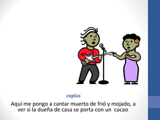 coplas
Aquí me pongo a cantar muerto de frió y mojado, a
  ver si la dueña de casa se porta con un cacao.
 