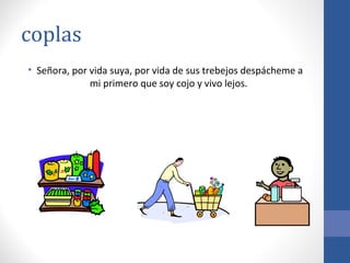 coplas
• Señora, por vida suya, por vida de sus trebejos despácheme a
              mi primero que soy cojo y vivo lejos.
 