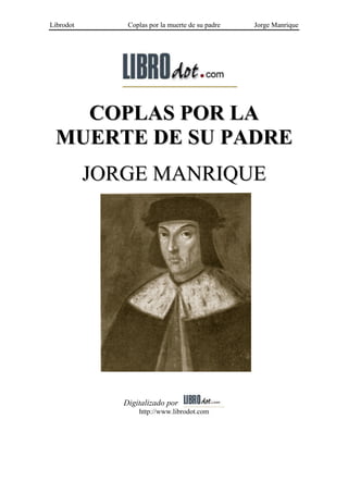 Librodot       Coplas por la muerte de su padre   Jorge Manrique




   COPLAS POR LA
 MUERTE DE SU PADRE
           JORGE MANRIQUE




              Digitalizado por
                  http://www.librodot.com
 
