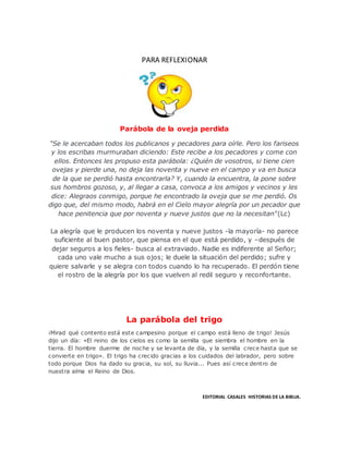 PARA REFLEXIONAR
Parábola de la oveja perdida
"Se le acercaban todos los publicanos y pecadores para oírle. Pero los fariseos
y los escribas murmuraban diciendo: Este recibe a los pecadores y come con
ellos. Entonces les propuso esta parábola: ¿Quién de vosotros, si tiene cien
ovejas y pierde una, no deja las noventa y nueve en el campo y va en busca
de la que se perdió hasta encontrarla? Y, cuando la encuentra, la pone sobre
sus hombros gozoso, y, al llegar a casa, convoca a los amigos y vecinos y les
dice: Alegraos conmigo, porque he encontrado la oveja que se me perdió. Os
digo que, del mismo modo, habrá en el Cielo mayor alegría por un pecador que
hace penitencia que por noventa y nueve justos que no la necesitan"(Lc)
La alegría que le producen los noventa y nueve justos -la mayoría- no parece
suficiente al buen pastor, que piensa en el que está perdido, y –después de
dejar seguros a los fieles- busca al extraviado. Nadie es indiferente al Señor;
cada uno vale mucho a sus ojos; le duele la situación del perdido; sufre y
quiere salvarle y se alegra con todos cuando lo ha recuperado. El perdón tiene
el rostro de la alegría por los que vuelven al redil seguro y reconfortante.
La parábola del trigo
¡Mirad qué contento está este campesino porque el campo está lleno de trigo! Jesús
dijo un día: «El reino de los cielos es como la semilla que siembra el hombre en la
tierra. El hombre duerme de noche y se levanta de día, y la semilla crece hasta que se
convierte en trigo». El trigo ha crecido gracias a los cuidados del labrador, pero sobre
todo porque Dios ha dado su gracia, su sol, su lluvia... Pues así crece dentro de
nuestra alma el Reino de Dios.
EDITORIAL CASALES HISTORIAS DE LA BIBLIA.
 