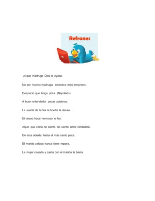 Al que madruga Dios le Ayuda.
No por mucho madrugar amanece más temprano.
Despacio que tengo prisa. (Napoleón)
A buen entendedor pocas palabras.
La suerte de la fea la bonita la desea.
El deseo hace hermoso lo feo.
Aquel que celos no siente, no siente amor verdadero.
En arca abierta hasta el más santo peca.
El marido celoso nunca tiene reposo.
La mujer casada y casta con el marido le basta.
 
