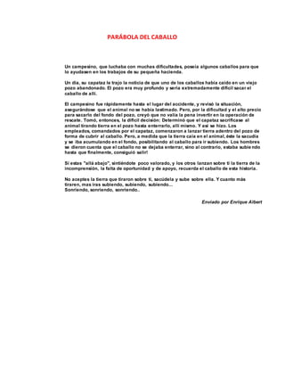 PARÁBOLA DEL CABALLO
Un campesino, que luchaba con muchas dificultades, poseía algunos caballos para que
lo ayudasen en los trabajos de su pequeña hacienda.
Un día, su capataz le trajo la noticia de que uno de los caballos había caído en un viejo
pozo abandonado. El pozo era muy profundo y seria extremadamente difícil sacar el
caballo de allí.
El campesino fue rápidamente hasta el lugar del accidente, y revisó la situación,
asegurándose que el animal no se había lastimado. Pero, por la dificultad y el alto precio
para sacarlo del fondo del pozo, creyó que no valía la pena invertir en la operación de
rescate. Tomó, entonces, la difícil decisión: Determinó que el capataz sacrificase al
animal tirando tierra en el pozo hasta enterrarlo, allí mismo. Y así se hizo. Los
empleados, comandados por el capataz, comenzaron a lanzar tierra adentro del pozo de
forma de cubrir al caballo. Pero, a medida que la tierra caía en el animal, éste la sacudía
y se iba acumulando en el fondo, posibilitando al caballo para ir subiendo. Los hombres
se dieron cuenta que el caballo no se dejaba enterrar, sino al contrario, estaba subie ndo
hasta que finalmente, consiguió salir!
Si estas "allá abajo", sintiéndote poco valorado, y los otros lanzan sobre ti la tierra de la
incomprensión, la falta de oportunidad y de apoyo, recuerda el caballo de esta historia.
No aceptes la tierra que tiraron sobre ti, sacúdela y sube sobre ella. Y cuanto más
tiraren, mas iras subiendo, subiendo, subiendo...
Sonriendo, sonriendo, sonriendo..
Enviado por Enrique Albert
 