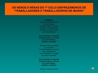OS NENOS E NENAS DO 1º CICLO DISFRAZÁMONOS DE “TRABALLADORES E TRABALLODORAS DE MASSO” PROMETO Prometo estudar cada día e portarme ben. Prometo xogar no recreo cos meus compañeirooos. Prometo no parque xogar sen estropeaaaaar. Os de primeiro e segundo queremos,salvar o mundo e con este disfraz… traballar e traballar . Prometo coidar as baleas e os animais. Prometo explorar o mundo para respectaaaar Non contaminar a Cangas nen ningún lugaaaar. Os de primeiro e segundo queremos,salvar o mundo e con este disfraz… traballar e traballar. (Música: Nena Daconte) 