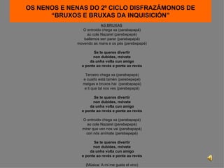 OS NENOS E NENAS DO 2º CICLO DISFRAZÁMONOS DE “BRUXOS E BRUXAS DA INQUISICIÓN” AS BRUXAS   O entroido chega xa (parabapapá) ao cole Nazaret (perebepepé) bailemos sen parar (parabapapá) movendo as mans e os pés (perebepepé) Se te queres divertir non dubides, móvete da unha volta cun amigo e ponte ao revés e ponte ao revés Terceiro chega xa (parabapapá) e cuarto está tamén (perebepepé) meigas e bruxos hai  (parabapapá) e ti que tal nos ves (perebepepé) Se te queres divertir non dubides, móvete da unha volta cun amigo e ponte ao revés e ponte ao revés O entroido chega xa (parabapapá) ao cole Nazaret (perebepepé) mirar que ven nos vai (parabapapá) con nós anímate (perebepepé) Se te queres divertir non dubides, móvete da unha volta cun amigo e ponte ao revés e ponte ao revés (Música: A mi me gusta el vino) 