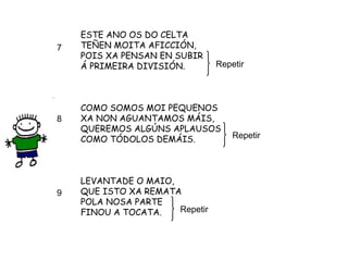 ESTE ANO OS DO CELTA TEÑEN MOITA AFICCIÓN, POIS XA PENSAN EN SUBIR Á PRIMEIRA DIVISIÓN. COMO SOMOS MOI PEQUENOS XA NON AGUANTAMOS MÁIS, QUEREMOS ALGÚNS APLAUSOS COMO TÓDOLOS DEMÁIS. LEVANTADE O MAIO, QUE ISTO XA REMATA POLA NOSA PARTE FINOU A TOCATA. Repetir Repetir Repetir 7 8 9 
