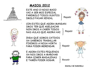 MAIOS 2012
ESTE ANO O NOSO MAIO
1 VAI A SER MOI ESPECIAL
FAREMOLO TODOS XUNTOS
IMOLO PASAR XENIAL Repetir
CON ESTES QUE AGORA MANDAN
IMOS TER QUE ADELGAZAR
NON IMOS A CABER TODOS
NAS AULAS QUE AGORA HAI Repetir
2
INDA QUE SOMOS CATIVOS
XA SABEMOS TRABALLAR
FIXEMOS A NOSA HORTA
PARA PODER MERENDAR. Repetir
3 E AGORA ESTES PEQUENOS
XA NOS IMOS A MARCHAR
PARA COMER MADALENAS
E TAMÉN PODER XOGAR. Repetir