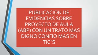 PUBLICACION DE 
EVIDENCIAS SOBRE 
PROYECTO DE AULA 
(ABP) CON UN TRATO MAS 
DIGNO CONFIO MAS EN 
TIC´S 
 