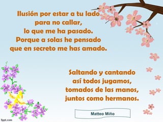 Ilusión por estar a tu lado para no callar, lo que me ha pasado. Porque a solas he pensado que en secreto me has amado. Saltando y cantando así todos jugamos, tomados de las manos, juntos como hermanos. Matteo Miño