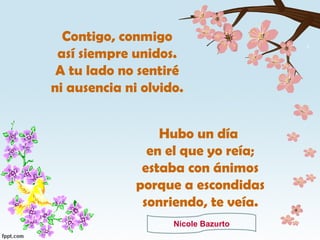 Contigo, conmigo así siempre unidos. A tu lado no sentiré ni ausencia ni olvido. Hubo un día en el que yo reía; estaba con ánimos porque a escondidas sonriendo, te veía. Nicole Bazurto