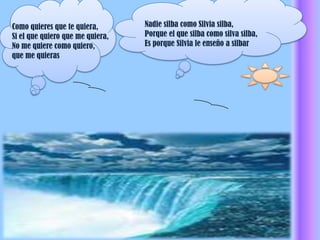 Nadie silba como Silvia silba,Porque el que silba como silva silba,Es porque Silvia le enseño a silbar  Como quieres que te quiera,Si el que quiero que me quiera,No me quiere como quiero,que me quieras