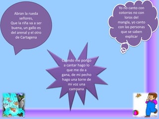 Yo no canto con cotorras no con loros del mangla, yo canto con las personas que se saben explicar Abran la rueda señores,Que la riña va a ser buena, un gallo es del arenal y el otro de Cartagena Cuando me pongo a cantar hago lo que me da a gana, de mi pecho hago una torre de mi voz una campana 